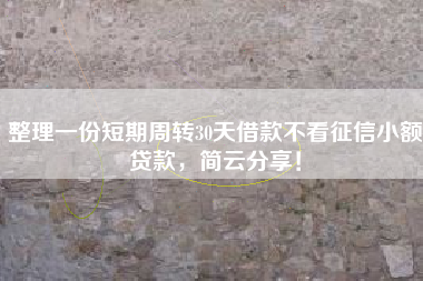 整理一份短期周转30天借款不看征信小额贷款，简云分享！