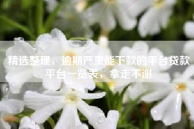 精选整理，逾期严重能下款的平台贷款平台一览表，拿走不谢