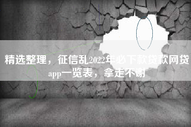 精选整理，征信乱2022年必下款贷款网贷app一览表，拿走不谢
