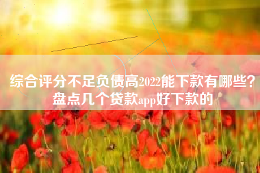 综合评分不足负债高2022能下款有哪些？盘点几个贷款app好下款的