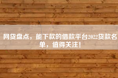 网贷盘点，能下款的借款平台2022贷款名单，值得关注！