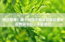 精选整理！哪个网贷不看征信最容易放款网贷平台，不容错过
