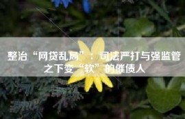 整治“网贷乱局”：司法严打与强监管之下变“软”的催债人