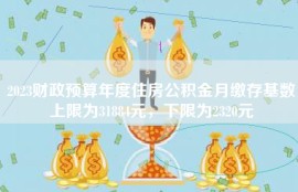 2023财政预算年度住房公积金月缴存基数上限为31884元，下限为2320元
