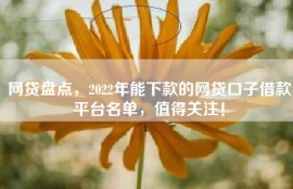 网贷盘点，2022年能下款的网贷口子借款平台名单，值得关注！