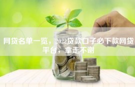 网贷名单一览，2022贷款口子必下款网贷平台，拿走不谢