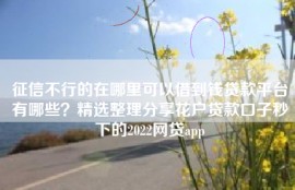 征信不行的在哪里可以借到钱贷款平台有哪些？精选整理分享花户贷款口子秒下的2022网贷app
