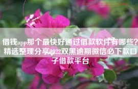 借钱app那个最快好通过借款软件有哪些？精选整理分享2022双黑逾期微信必下款口子借款平台