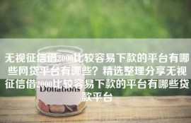 无视征信借2000比较容易下款的平台有哪些网贷平台有哪些？精选整理分享无视征信借2000比较容易下款的平台有哪些贷款平台