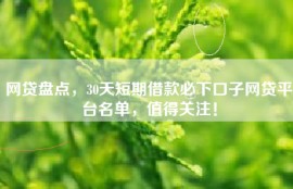 网贷盘点，30天短期借款必下口子网贷平台名单，值得关注！