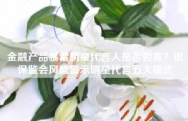 金融产品暴雷明星代言人是否担责？银保监会风险警示明星代言五大模式