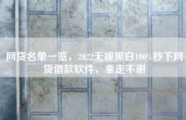 网贷名单一览，2022无视黑白100%秒下网贷借款软件，拿走不谢