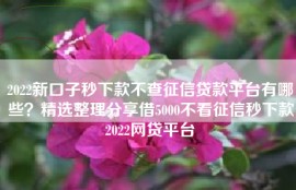 2022新口子秒下款不查征信贷款平台有哪些？精选整理分享借5000不看征信秒下款2022网贷平台
