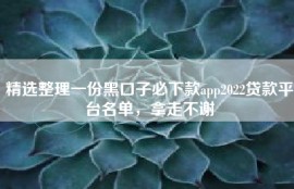 精选整理一份黑口子必下款app2022贷款平台名单，拿走不谢