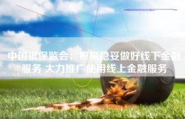 中国银保监会：积极稳妥做好线下金融服务 大力推广使用线上金融服务