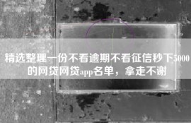 精选整理一份不看逾期不看征信秒下5000的网贷网贷app名单，拿走不谢