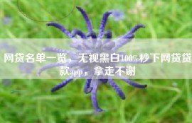 网贷名单一览，无视黑白100%秒下网贷贷款app，拿走不谢