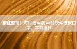 精选整理！可以借300到500的软件借款口子，不容错过
