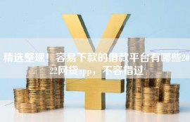 精选整理！容易下款的借款平台有哪些2022网贷app，不容错过