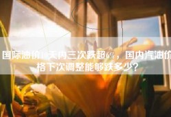 国际油价10天内三次跌超6%，国内汽油价格下次调整能够跌多少？