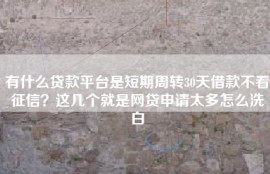 有什么贷款平台是短期周转30天借款不看征信？这几个就是网贷申请太多怎么洗白