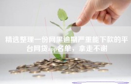 精选整理一份网黑逾期严重能下款的平台网贷app名单，拿走不谢