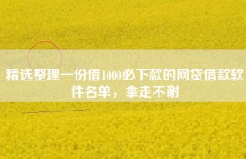 精选整理一份借1000必下款的网贷借款软件名单，拿走不谢