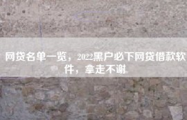 网贷名单一览，2022黑户必下网贷借款软件，拿走不谢