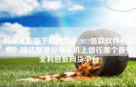 网黑全拒能下款的口子2022借款软件有哪些？精选整理分享手机上借钱哪个最安全利息低网贷平台