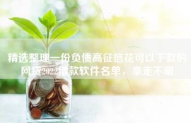 精选整理一份负债高征信花可以下款的网贷2022借款软件名单，拿走不谢