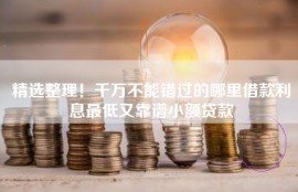 精选整理！千万不能错过的哪里借款利息最低又靠谱小额贷款
