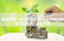 精选整理一份小额借款3000马上到账的网贷平台名单，拿走不谢