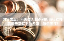 网贷盘点，不需要人脸识别的借钱软件有哪些贷款平台名单，值得关注！