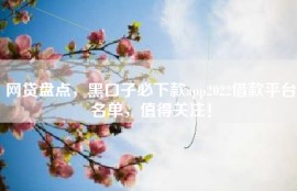 网贷盘点，黑口子必下款app2022借款平台名单，值得关注！