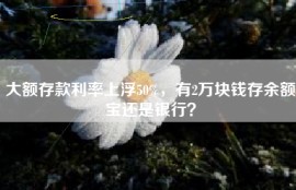 大额存款利率上浮50%，有2万块钱存余额宝还是银行？