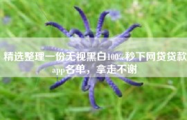 精选整理一份无视黑白100%秒下网贷贷款app名单，拿走不谢