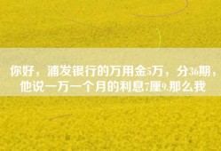 你好，浦发银行的万用金5万，分36期，他说一万一个月的利息7厘9.那么我