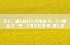 你好，浦发银行的万用金5万，分36期，他说一万一个月的利息7厘9.那么我