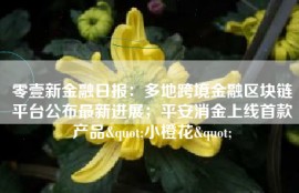 零壹新金融日报：多地跨境金融区块链平台公布最新进展；平安消金上线首款产品"小橙花"