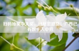 扫码抽奖中大奖，竟是套路贷！广西已有数十人中招