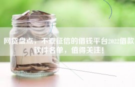 网贷盘点，不查征信的借钱平台2022借款软件名单，值得关注！