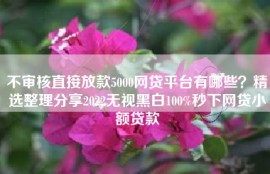 不审核直接放款5000网贷平台有哪些？精选整理分享2022无视黑白100%秒下网贷小额贷款