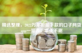 精选整理，2022万年拒能下款的口子网贷app一览表，拿走不谢
