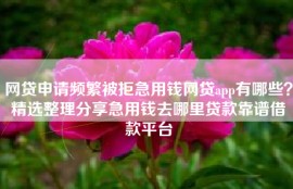 网贷申请频繁被拒急用钱网贷app有哪些？精选整理分享急用钱去哪里贷款靠谱借款平台