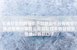 无视征信的网贷必下款借款平台有哪些？精选整理分享什么贷款软件不看征信容易通过借款口子