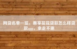 网贷名单一览，惠享花花贷款怎么样贷款app，拿走不谢