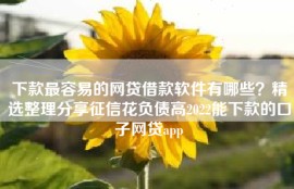 下款最容易的网贷借款软件有哪些？精选整理分享征信花负债高2022能下款的口子网贷app