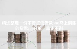 精选整理一份不看征信借款5000马上到账的贷款app名单，拿走不谢