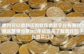 绝对可以借到钱的软件借款平台有哪些？精选整理分享2022年征信花了能借钱的平台借款口子