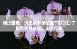 精选整理一份无论多黑都能下款的口子借款平台名单，拿走不谢